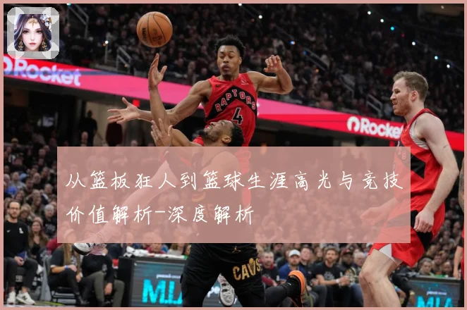 从篮板狂人到篮球生涯高光与竞技价值解析-深度解析