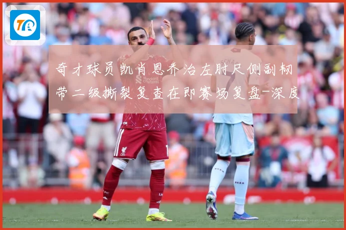 奇才球员凯肖恩乔治左肘尺侧副韧带二级撕裂复查在即赛场复盘-深度解析