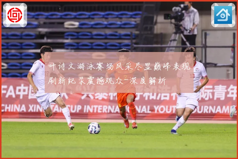 叶诗文游泳赛场风采尽显巅峰表现刷新纪录震撼观众-深度解析