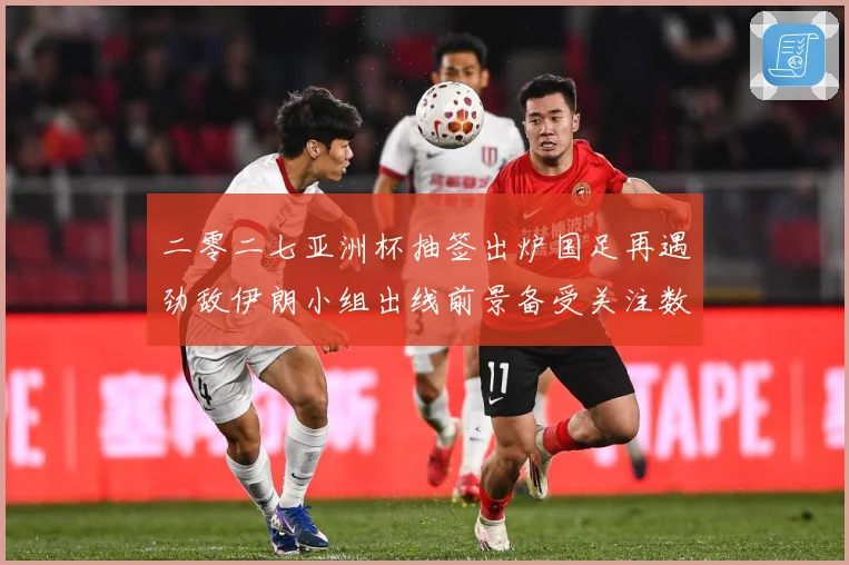 二零二七亚洲杯抽签出炉国足再遇劲敌伊朗小组出线前景备受关注数据研判-深度解析