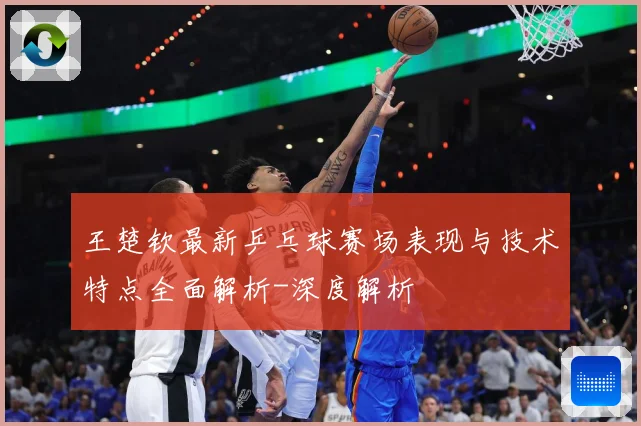 王楚钦最新乒乓球赛场表现与技术特点全面解析-深度解析