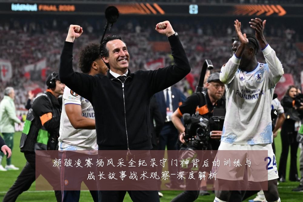 颜骏凌赛场风采全纪录守门神背后的训练与成长故事战术观察-深度解析